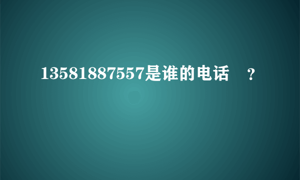 13581887557是谁的电话?？