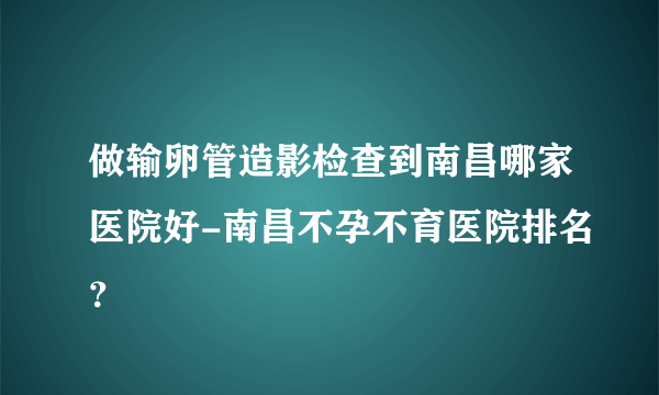 做输卵管造影检查到南昌哪家医院好-南昌不孕不育医院排名？