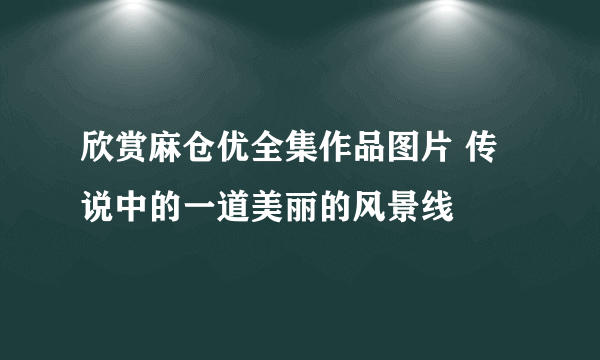 欣赏麻仓优全集作品图片 传说中的一道美丽的风景线