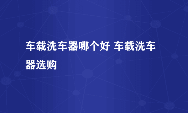 车载洗车器哪个好 车载洗车器选购