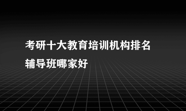 考研十大教育培训机构排名 辅导班哪家好