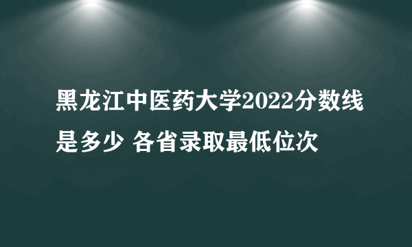 黑龙江中医药大学2022分数线是多少 各省录取最低位次