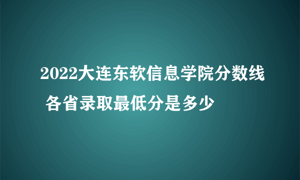 2022大连东软信息学院分数线 各省录取最低分是多少