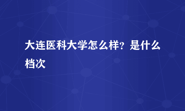 大连医科大学怎么样？是什么档次