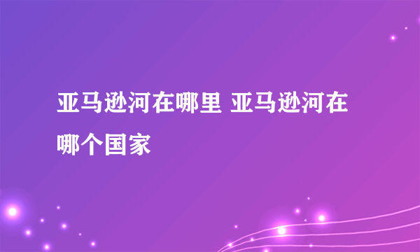 亚马逊河在哪里 亚马逊河在哪个国家