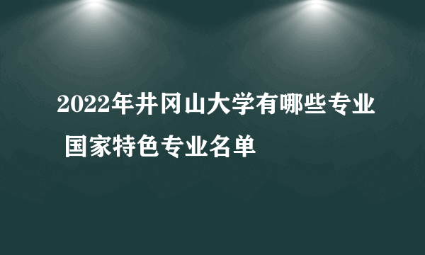 2022年井冈山大学有哪些专业 国家特色专业名单