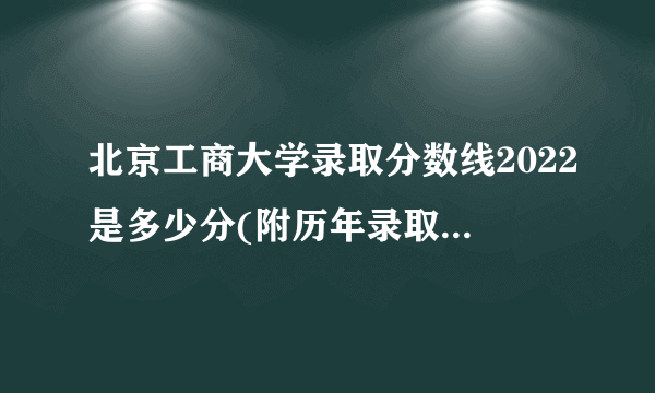 北京工商大学录取分数线2022是多少分(附历年录取分数线)