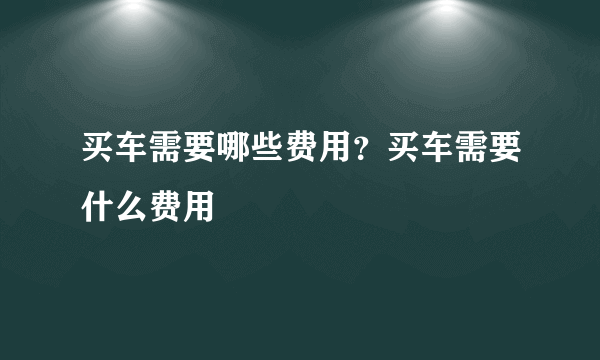 买车需要哪些费用？买车需要什么费用