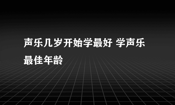 声乐几岁开始学最好 学声乐最佳年龄