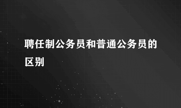 聘任制公务员和普通公务员的区别