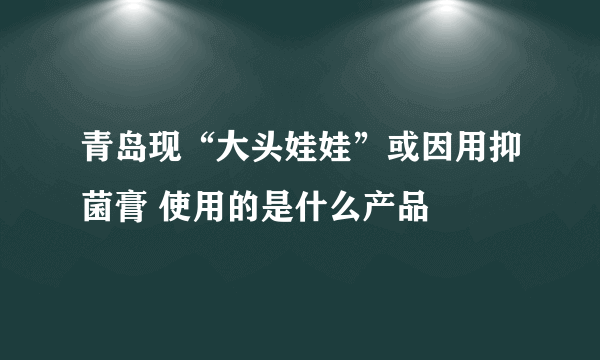 青岛现“大头娃娃”或因用抑菌膏 使用的是什么产品