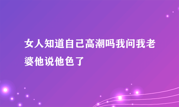 女人知道自己高潮吗我问我老婆他说他色了