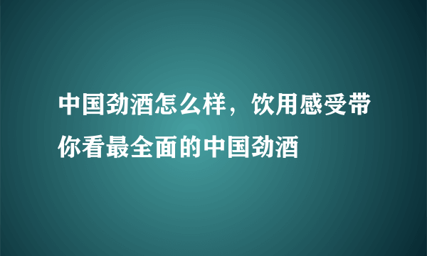 中国劲酒怎么样，饮用感受带你看最全面的中国劲酒