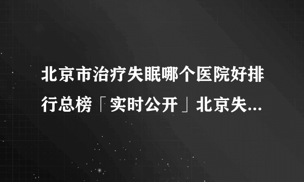 北京市治疗失眠哪个医院好排行总榜「实时公开」北京失眠医院哪位医生好