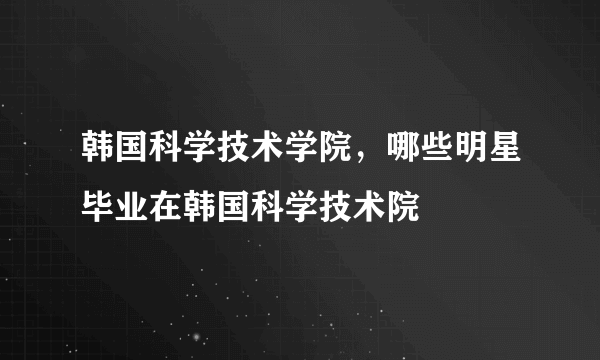 韩国科学技术学院，哪些明星毕业在韩国科学技术院