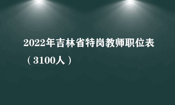 2022年吉林省特岗教师职位表（3100人）