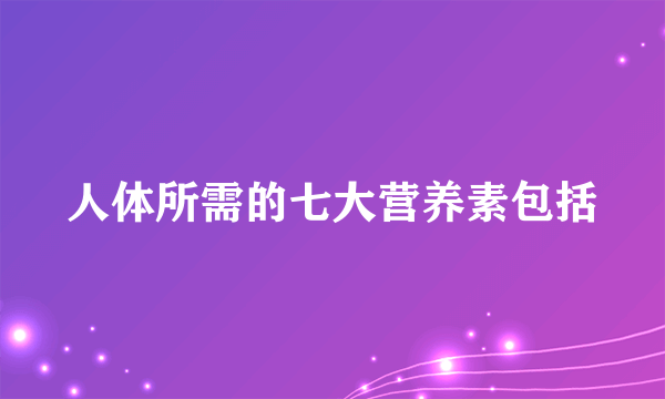 人体所需的七大营养素包括