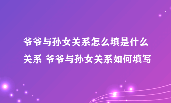 爷爷与孙女关系怎么填是什么关系 爷爷与孙女关系如何填写