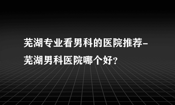 芜湖专业看男科的医院推荐-芜湖男科医院哪个好？