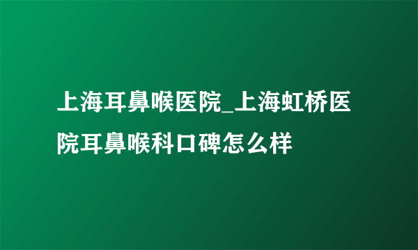 上海耳鼻喉医院_上海虹桥医院耳鼻喉科口碑怎么样