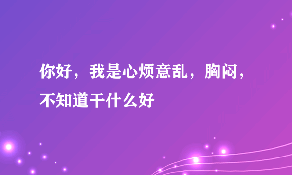 你好，我是心烦意乱，胸闷，不知道干什么好