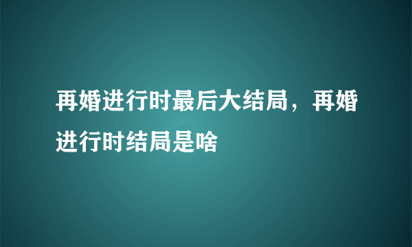 再婚进行时最后大结局，再婚进行时结局是啥