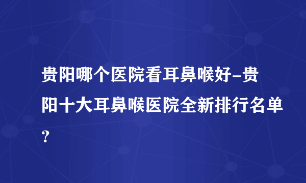 贵阳哪个医院看耳鼻喉好-贵阳十大耳鼻喉医院全新排行名单？