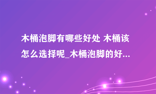 木桶泡脚有哪些好处 木桶该怎么选择呢_木桶泡脚的好处_泡脚木桶的选择_木桶泡脚治疗范围广