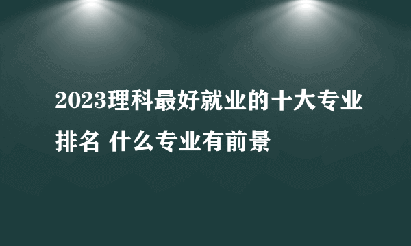 2023理科最好就业的十大专业排名 什么专业有前景