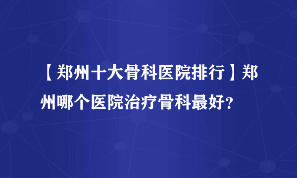 【郑州十大骨科医院排行】郑州哪个医院治疗骨科最好？