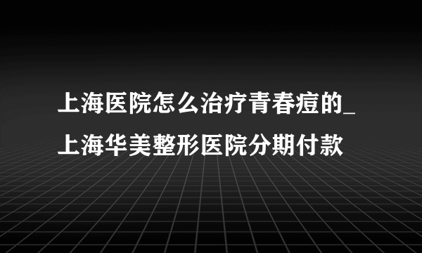 上海医院怎么治疗青春痘的_上海华美整形医院分期付款