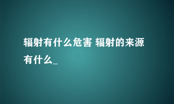 辐射有什么危害 辐射的来源有什么_