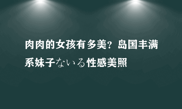 肉肉的女孩有多美？岛国丰满系妹子ないる性感美照