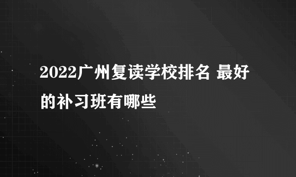 2022广州复读学校排名 最好的补习班有哪些