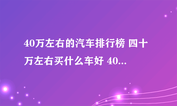 40万左右的汽车排行榜 四十万左右买什么车好 40万左右买新车推荐