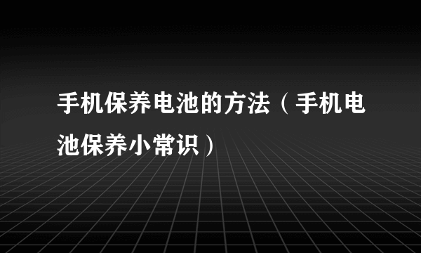 手机保养电池的方法（手机电池保养小常识）