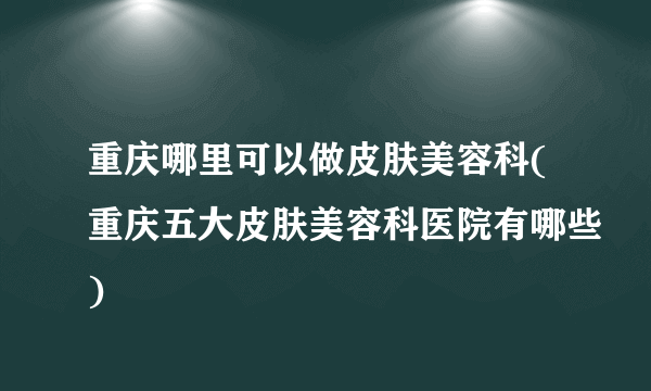 重庆哪里可以做皮肤美容科(重庆五大皮肤美容科医院有哪些)