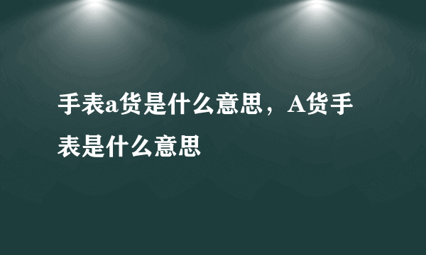 手表a货是什么意思，A货手表是什么意思