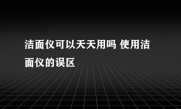 洁面仪可以天天用吗 使用洁面仪的误区