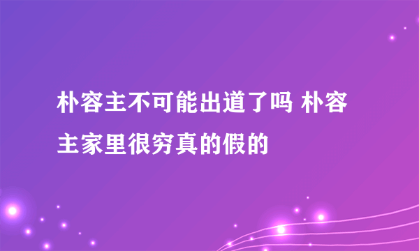 朴容主不可能出道了吗 朴容主家里很穷真的假的