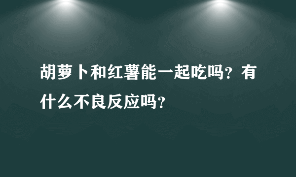 胡萝卜和红薯能一起吃吗？有什么不良反应吗？