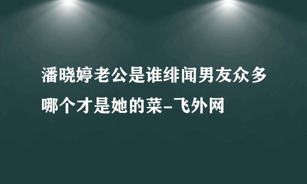 潘晓婷老公是谁绯闻男友众多哪个才是她的菜-飞外网