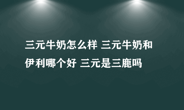 三元牛奶怎么样 三元牛奶和伊利哪个好 三元是三鹿吗