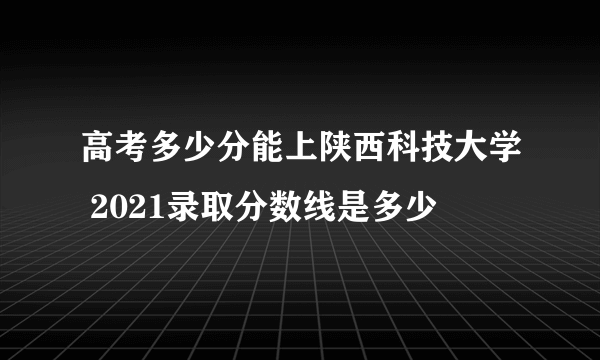 高考多少分能上陕西科技大学 2021录取分数线是多少