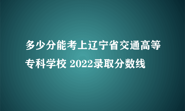 多少分能考上辽宁省交通高等专科学校 2022录取分数线