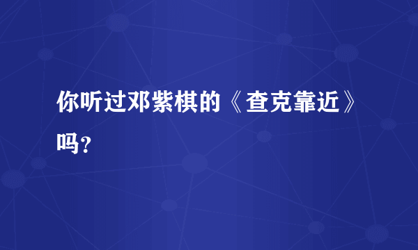 你听过邓紫棋的《查克靠近》吗？