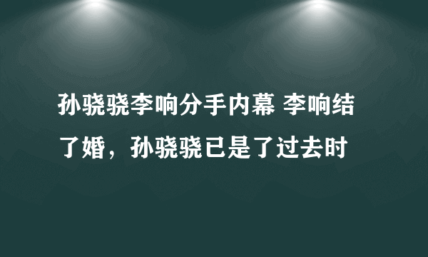 孙骁骁李响分手内幕 李响结了婚，孙骁骁已是了过去时