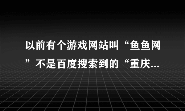 以前有个游戏网站叫“鱼鱼网”不是百度搜索到的“重庆鱼鱼网”现在怎么找不到了？