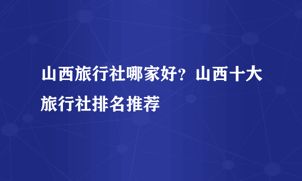 山西旅行社哪家好？山西十大旅行社排名推荐