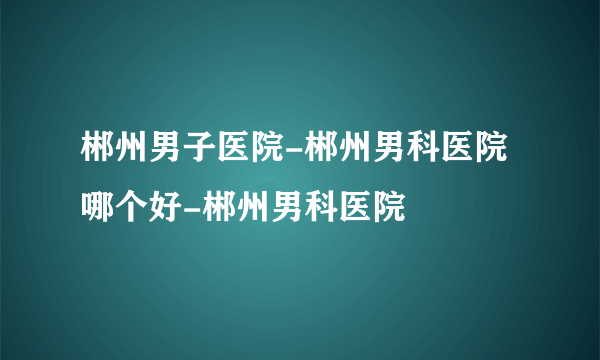 郴州男子医院-郴州男科医院哪个好-郴州男科医院